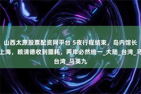 山西太原股票配资网平台 5夜行程结束，岛内馆长离开上海，赖清德收到噩耗，两岸必然统一_大陆_台湾_马英九