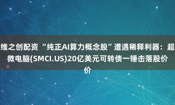维之创配资 “纯正AI算力概念股”遭遇稀释利器：超微电脑(SMCI.US)20亿美元可转债一锤击落股价
