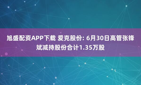 旭盛配资APP下载 爱克股份: 6月30日高管张锋斌减持股份合计1.35万股