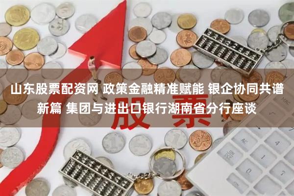 山东股票配资网 政策金融精准赋能 银企协同共谱新篇 集团与进出口银行湖南省分行座谈
