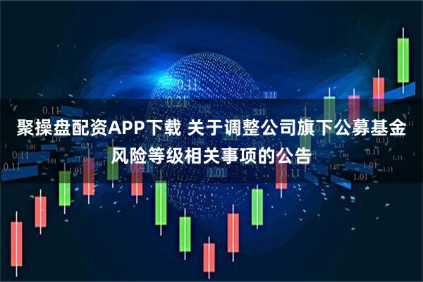 聚操盘配资APP下载 关于调整公司旗下公募基金风险等级相关事项的公告