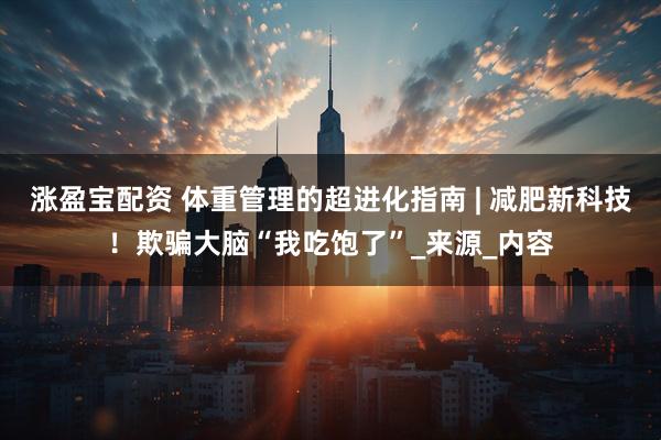 涨盈宝配资 体重管理的超进化指南 | 减肥新科技！欺骗大脑“我吃饱了”_来源_内容