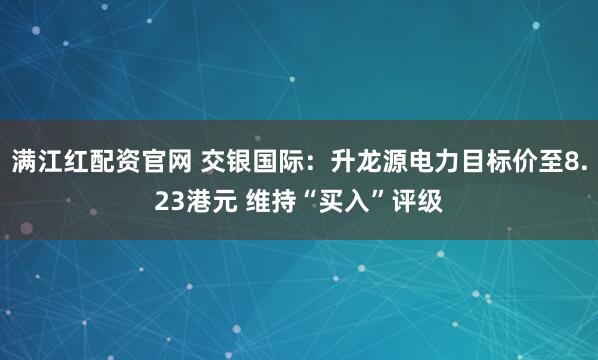 满江红配资官网 交银国际：升龙源电力目标价至8.23港元 维持“买入”评级
