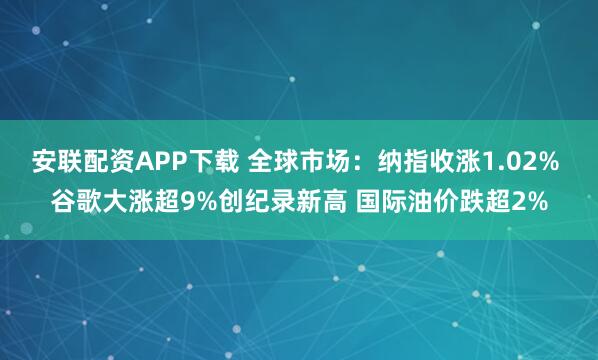 安联配资APP下载 全球市场：纳指收涨1.02% 谷歌大涨超9%创纪录新高 国际油价跌超2%