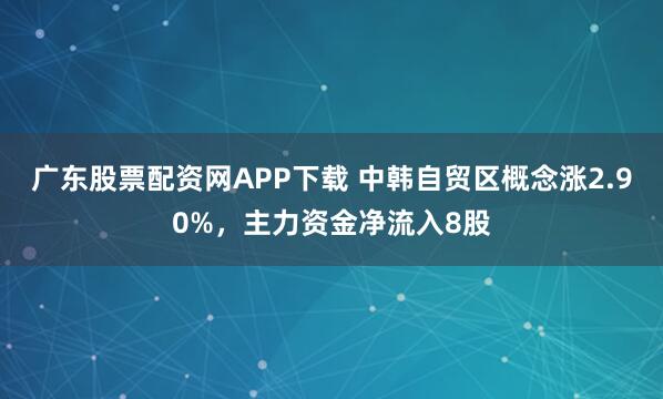 广东股票配资网APP下载 中韩自贸区概念涨2.90%，主力资金净流入8股