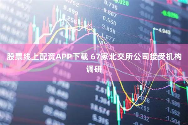 股票线上配资APP下载 67家北交所公司接受机构调研