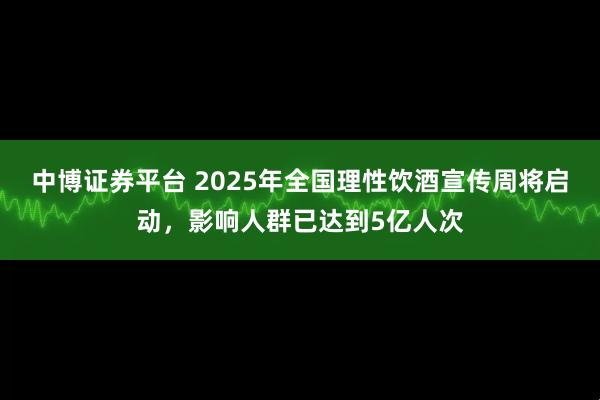 中博证券平台 2025年全国理性饮酒宣传周将启动，影响人群已达到5亿人次