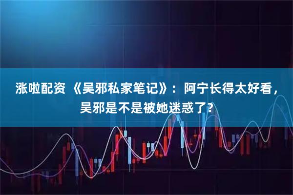 涨啦配资 《吴邪私家笔记》：阿宁长得太好看，吴邪是不是被她迷惑了？