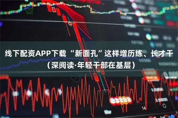 线下配资APP下载 “新面孔”这样增历练、长才干（深阅读·年轻干部在基层）
