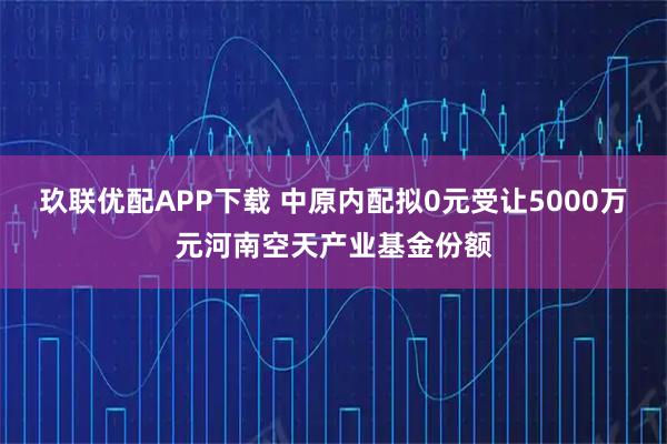 玖联优配APP下载 中原内配拟0元受让5000万元河南空天产业基金份额