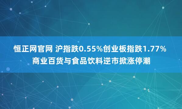 恒正网官网 沪指跌0.55%创业板指跌1.77% 商业百货与食品饮料逆市掀涨停潮