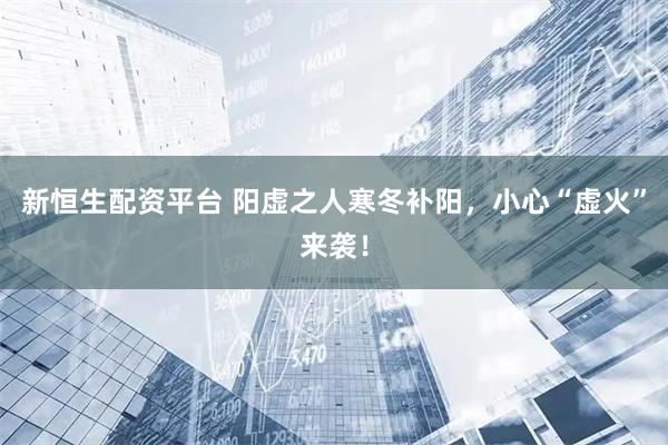 新恒生配资平台 阳虚之人寒冬补阳，小心“虚火”来袭！