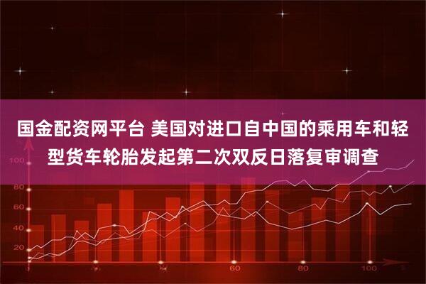 国金配资网平台 美国对进口自中国的乘用车和轻型货车轮胎发起第二次双反日落复审调查
