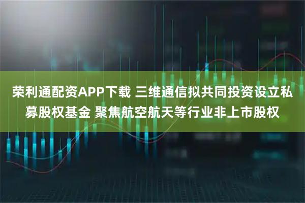 荣利通配资APP下载 三维通信拟共同投资设立私募股权基金 聚焦航空航天等行业非上市股权
