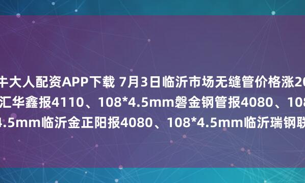 牛大人配资APP下载 7月3日临沂市场无缝管价格涨20。热轧42*3.5mm中汇华鑫报4110、108*4.5mm磐金钢管报4080、108*4.5mm临沂金正阳报4080、108*4.5mm临沂瑞钢联报3960，过磅含税。（元/吨）