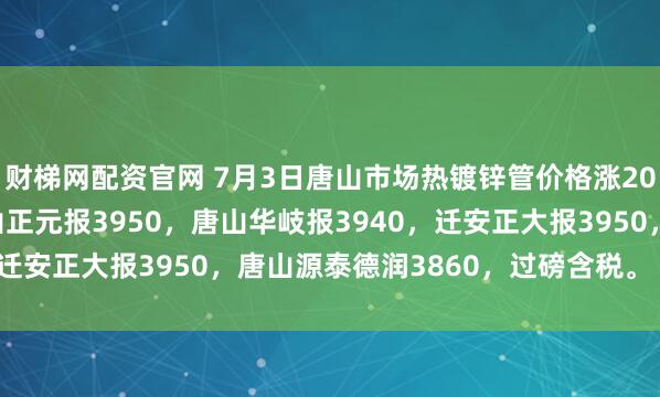 财梯网配资官网 7月3日唐山市场热镀锌管价格涨20，4寸*3.75mm唐山正元报3950，唐山华岐报3940，迁安正大报3950，唐山源泰德润3860，过磅含税。（元/吨）