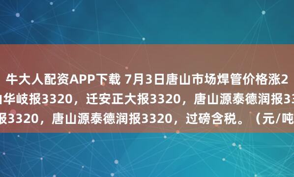 牛大人配资APP下载 7月3日唐山市场焊管价格涨20，4寸*3.75mm唐山华岐报3320，迁安正大报3320，唐山源泰德润报3320，过磅含税。（元/吨）