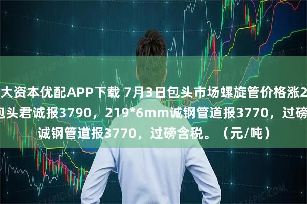 大资本优配APP下载 7月3日包头市场螺旋管价格涨20，219*6mm包头君诚报3790，219*6mm诚钢管道报3770，过磅含税。（元/吨）