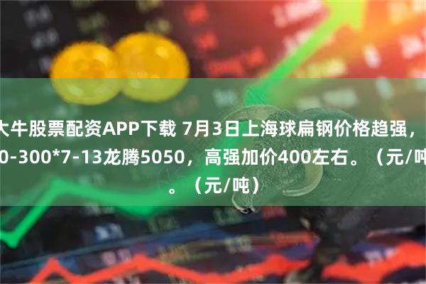 大牛股票配资APP下载 7月3日上海球扁钢价格趋强，140-300*7-13龙腾5050，高强加价400左右。（元/吨）