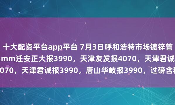 十大配资平台app平台 7月3日呼和浩特市场镀锌管价格涨10，4寸*3.75mm迁安正大报3990，天津友发报4070，天津君诚报3990，唐山华岐报3990，过磅含税。（元/吨）