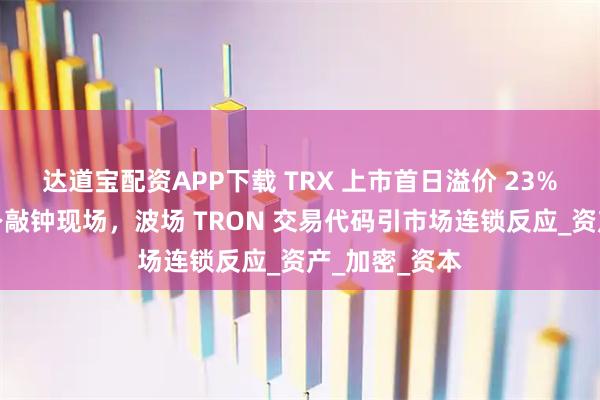 达道宝配资APP下载 TRX 上市首日溢价 23%，孙宇晨现身敲钟现场，波场 TRON 交易代码引市场连锁反应_资产_加密_资本