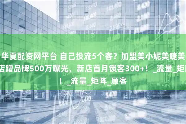 华夏配资网平台 自己投流5个客？加盟美小妮美睫美甲连锁店蹭品牌500万曝光，新店首月锁客300+！_流量_矩阵_顾客