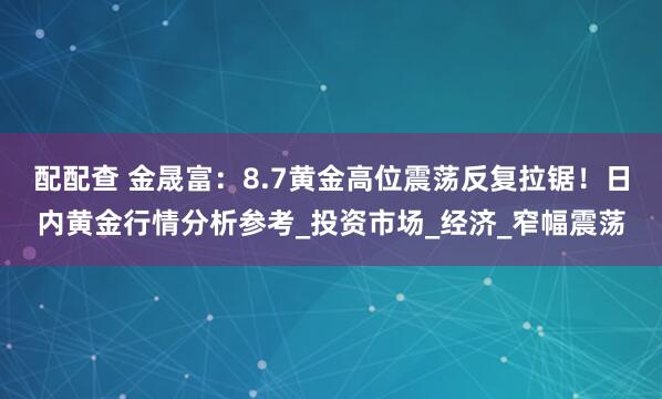 配配查 金晟富：8.7黄金高位震荡反复拉锯！日内黄金行情分析参考_投资市场_经济_窄幅震荡