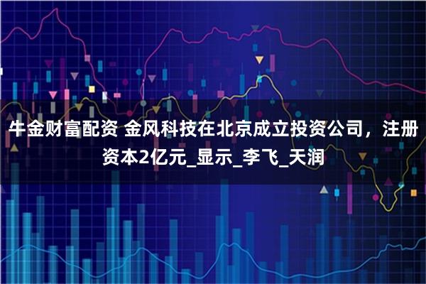 牛金财富配资 金风科技在北京成立投资公司，注册资本2亿元_显示_李飞_天润