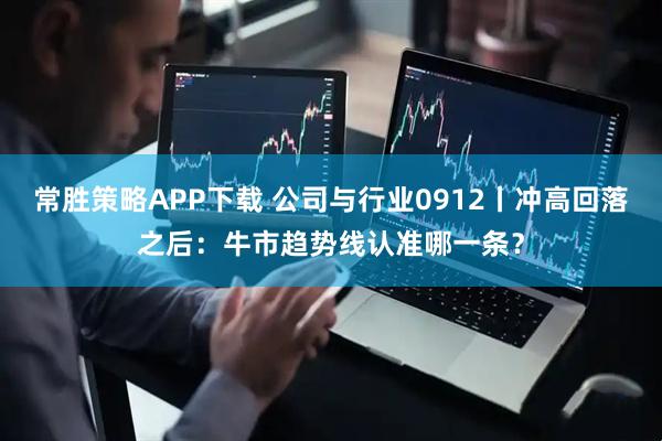常胜策略APP下载 公司与行业0912丨冲高回落之后：牛市趋势线认准哪一条？