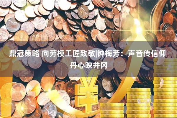 鼎冠策略 向劳模工匠致敬|钟梅芳：声音传信仰 丹心映井冈