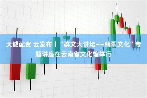 天诚配资 云发布丨“群文大讲坛——翡翠文化”专题讲座在云南省文化馆举行
